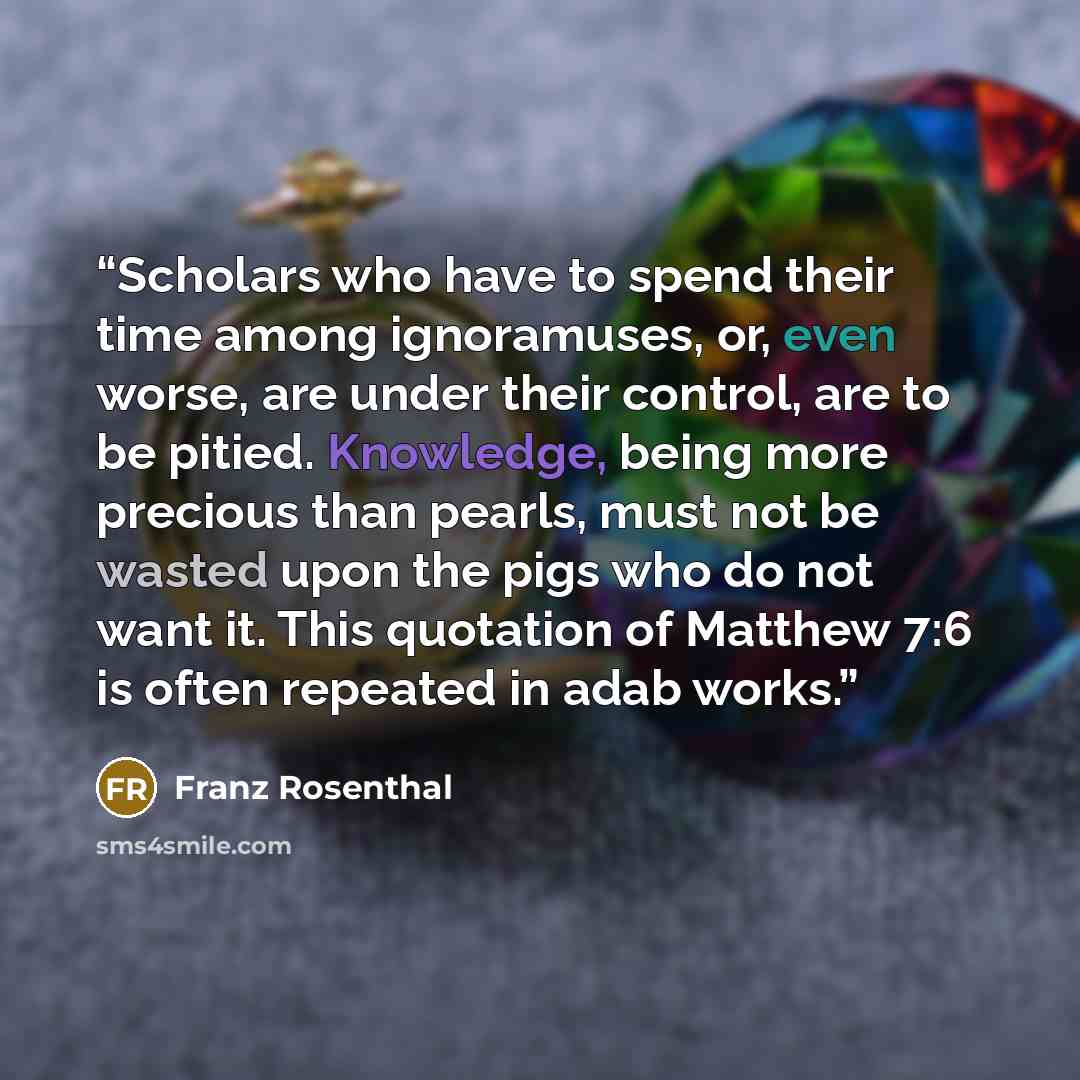 “Scholars who have to spend their time among ignoramuses, or, even worse, are under their control, are to be pitied. Knowledge, being more precious than pearls, must not be wasted upon the pigs who do not want it. This quotation of Matthew 7:6 is often repeated in adab works.” quote by Franz Rosenthal