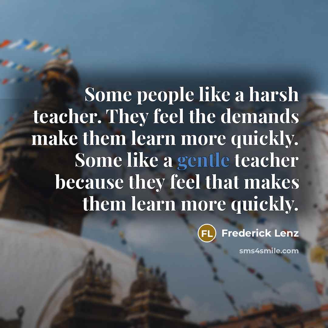 “Some people like a harsh teacher. They feel the demands make them learn more quickly. Some like a gentle teacher because they feel that makes them learn more quickly.” quote by Frederick Lenz