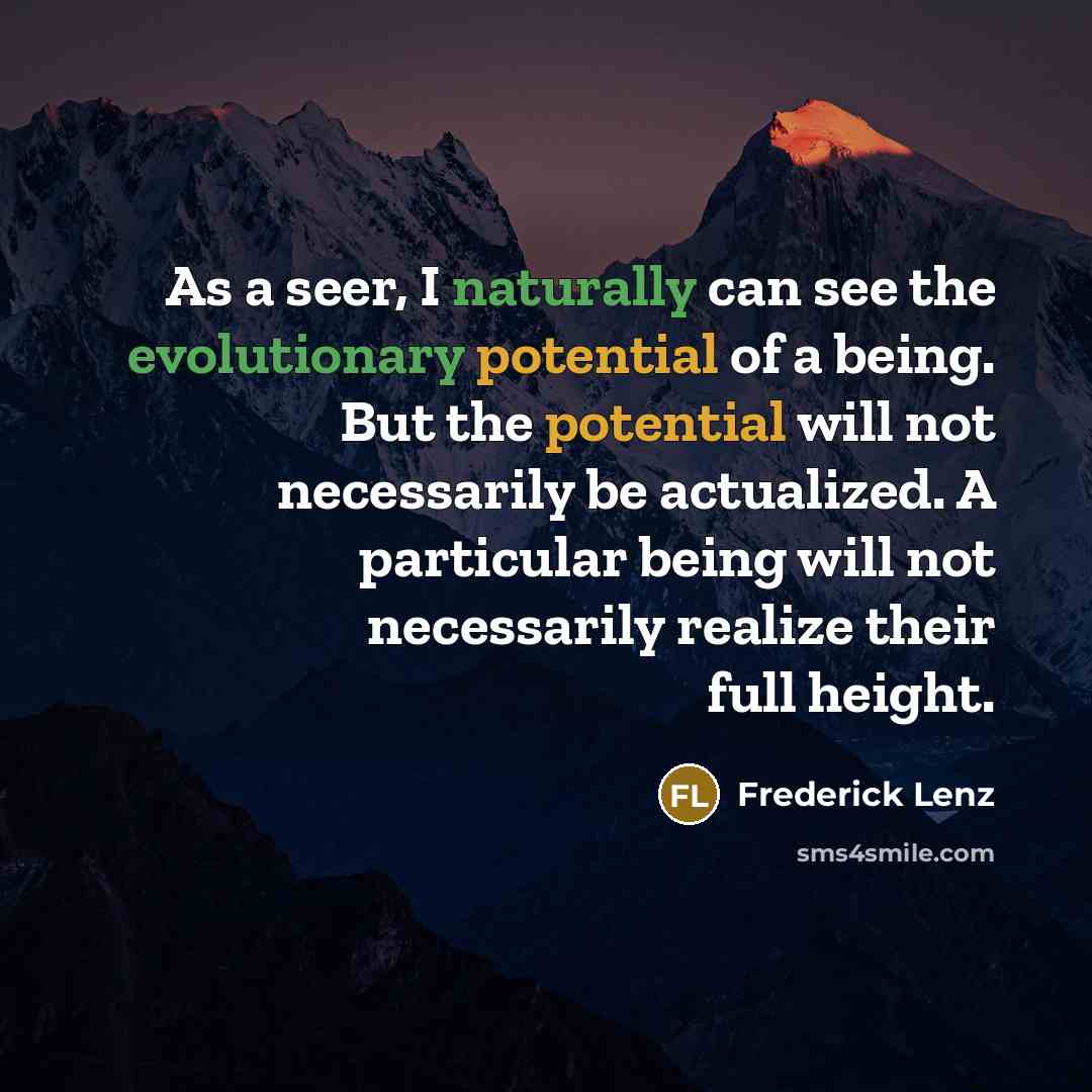 “As a seer, I naturally can see the evolutionary potential of a being. But the potential will not necessarily be actualized. A particular being will not necessarily realize their full height.” quote by Frederick Lenz