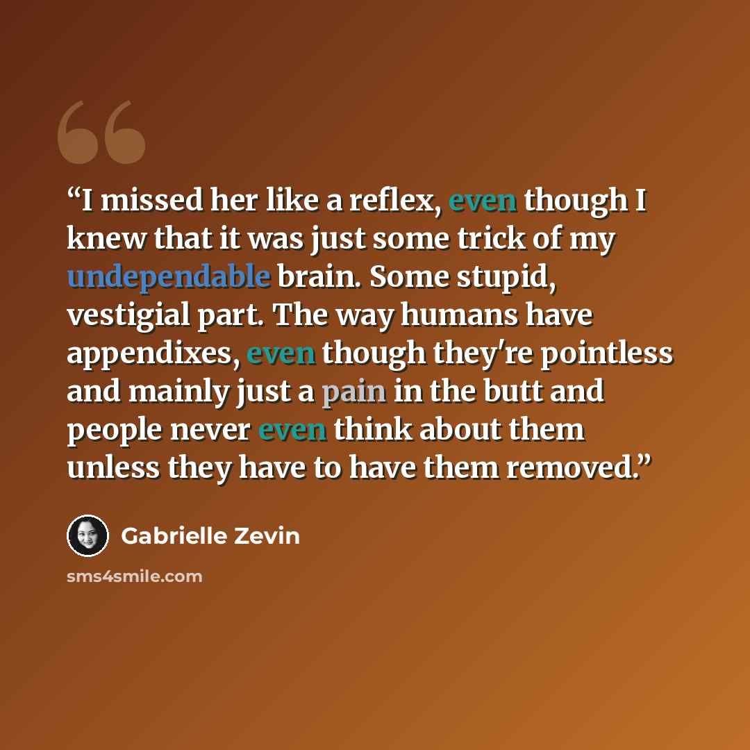 “I missed her like a reflex, even though I knew that it was just some trick of my undependable brain. Some stupid, vestigial part. The way humans have appendixes, even though they're pointless and mainly just a pain in the butt and people never even think about them unless they have to have them…” quote by Gabrielle Zevin