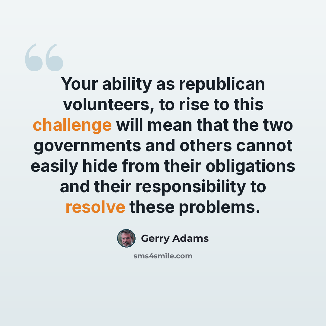 “Your ability as republican volunteers, to rise to this challenge will mean that the two governments and others cannot easily hide from their obligations and their responsibility to resolve these problems.” quote by Gerry Adams