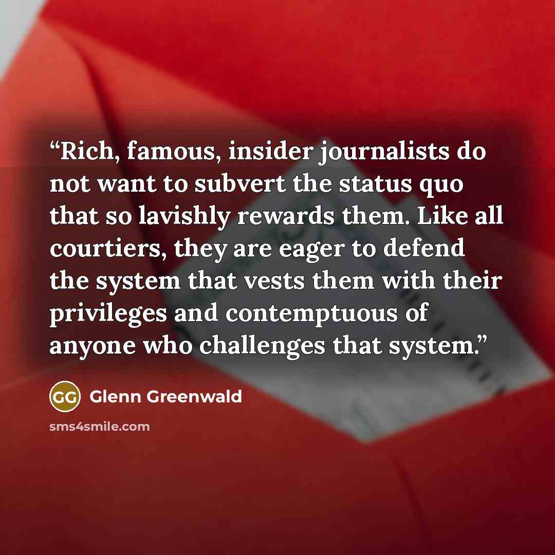 “Rich, famous, insider journalists do not want to subvert the status quo that so lavishly rewards them. Like all courtiers, they are eager to defend the system that vests them with their privileges and contemptuous of anyone who challenges that system.” quote by Glenn Greenwald