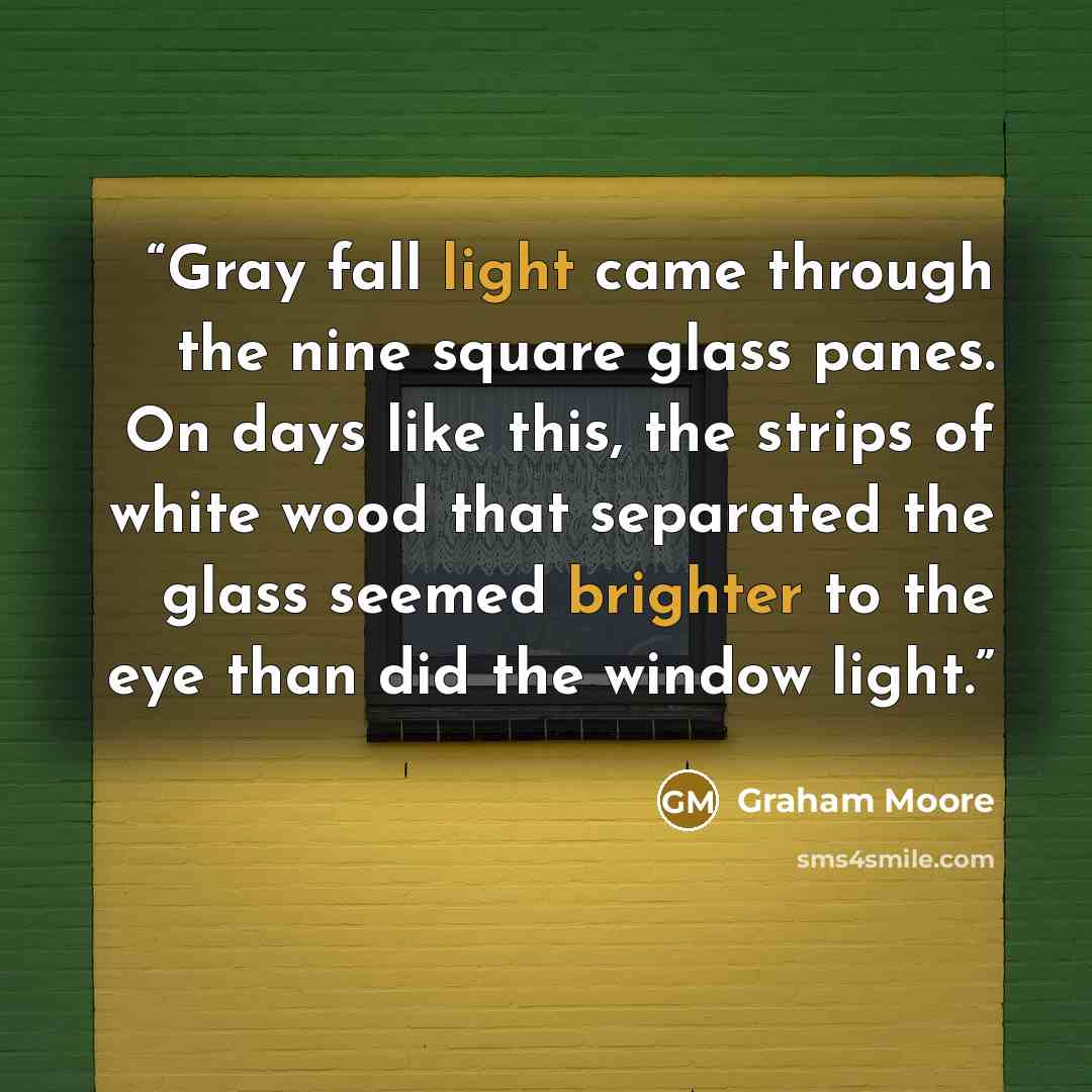 “Gray fall light came through the nine square glass panes. On days like this, the strips of white wood that separated the glass seemed brighter to the eye than did the window light.” quote by Graham Moore