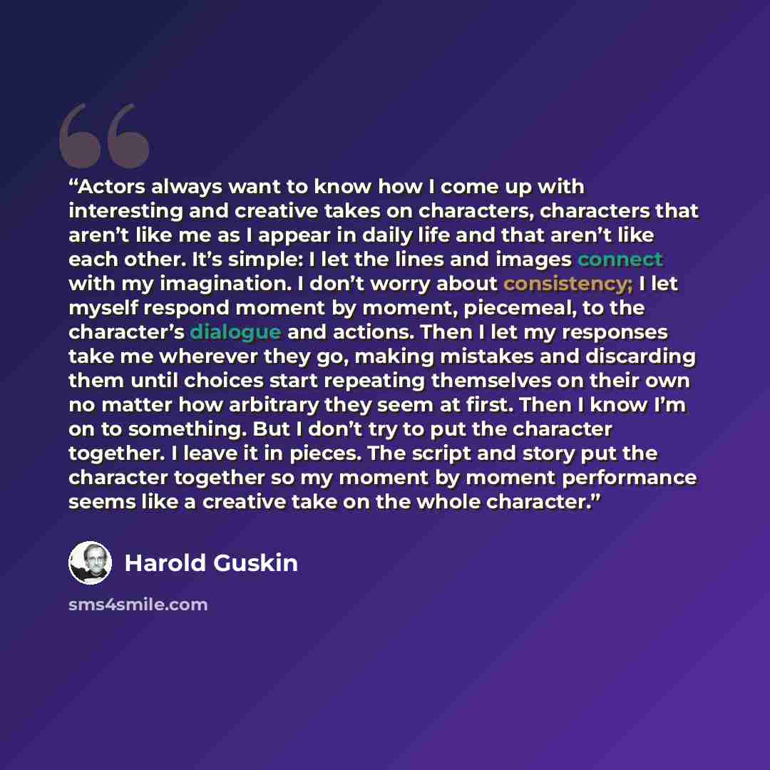 “Actors always want to know how I come up with interesting and creative takes on characters, characters that aren’t like me as I appear in daily life and that aren’t like each other. It’s simple: I let the lines and images connect with my imagination. I don’t worry about consistency; I let myself…” quote by Harold Guskin
