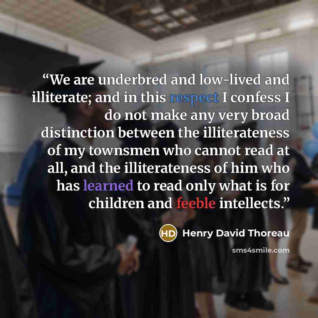 “We are underbred and low-lived and illiterate; and in this respect I confess I do not make any very broad distinction between the illiterateness of my townsmen who cannot read at all, and the illiterateness of him who has learned to read only what is for children and feeble intellects.” quote by Henry David Thoreau