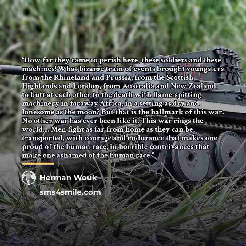 “How far they came to perish here, these soldiers and these machines! What bizarre train of events brought youngsters from the Rhineland and Prussia, from the Scottish Highlands and London, from Australia and New Zealand, to butt at each other to the death with flame-spitting machinery in faraway…” quote by Herman Wouk