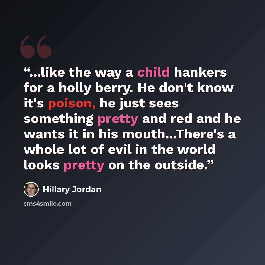 “...like the way a child hankers for a holly berry. He don't know it's poison, he just sees something pretty and red and he wants it in his mouth...There's a whole lot of evil in the world looks pretty on the outside.” quote by Hillary Jordan