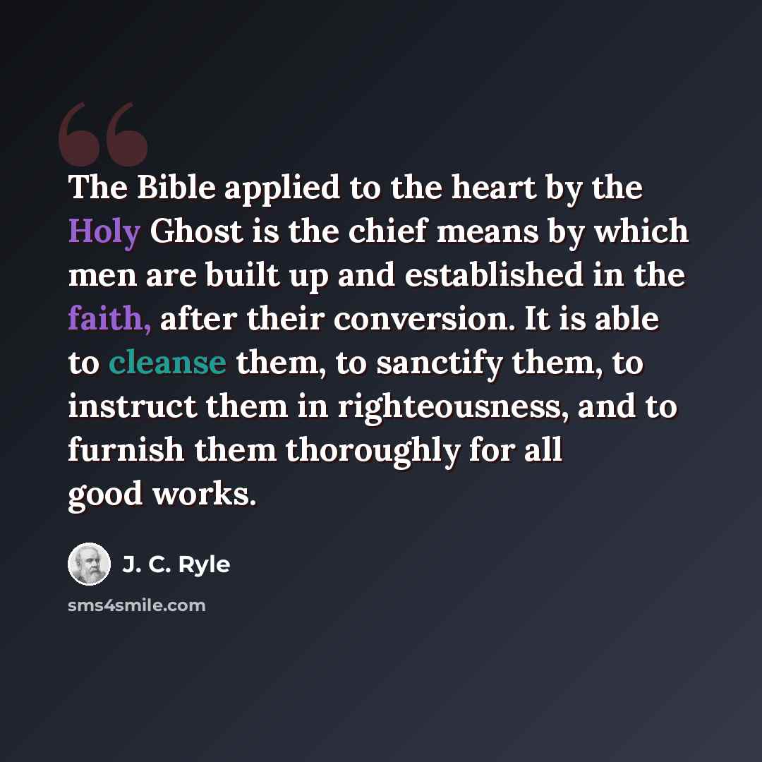 “The Bible applied to the heart by the Holy Ghost is the chief means by which men are built up and established in the faith, after their conversion. It is able to cleanse them, to sanctify them, to instruct them in righteousness, and to furnish them thoroughly for all good works.” quote by J. C. Ryle