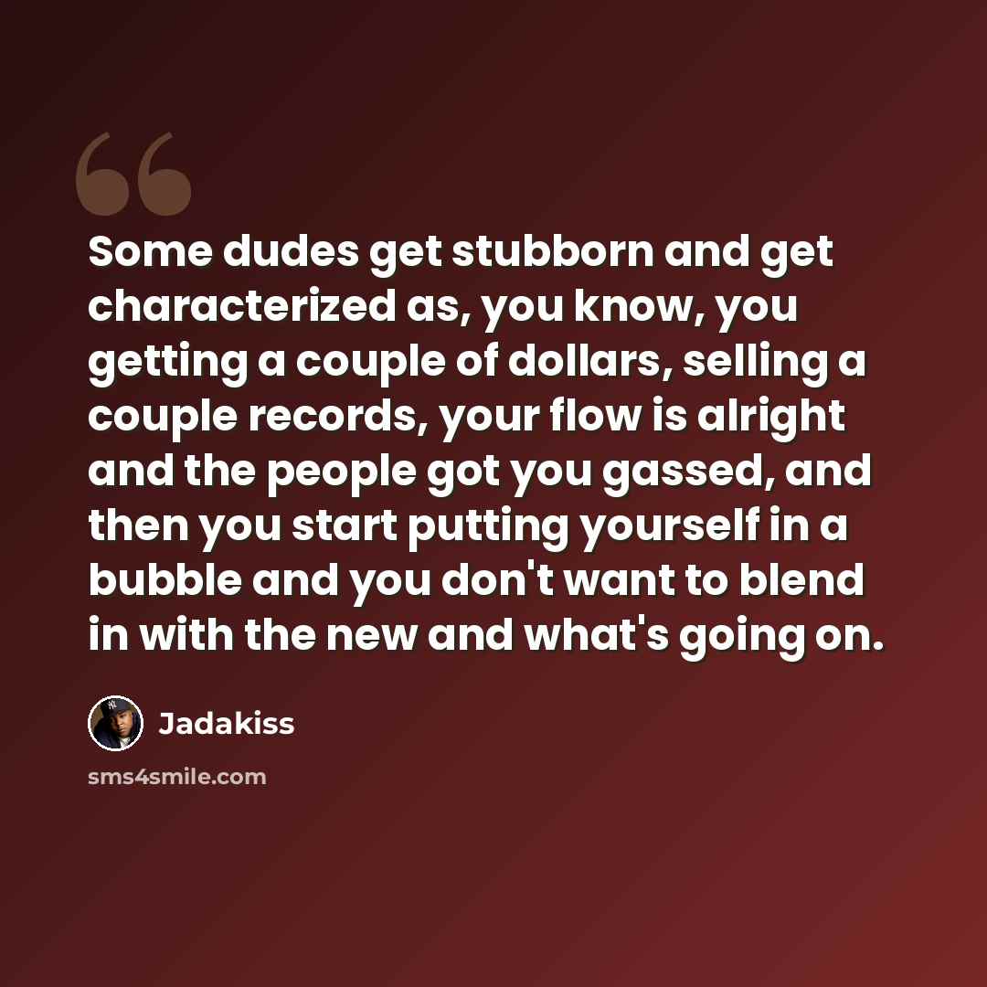 “Some dudes get stubborn and get characterized as, you know, you getting a couple of dollars, selling a couple records, your flow is alright and the people got you gassed, and then you start putting yourself in a bubble and you don't want to blend in with the new and what's going on.” quote by Jadakiss