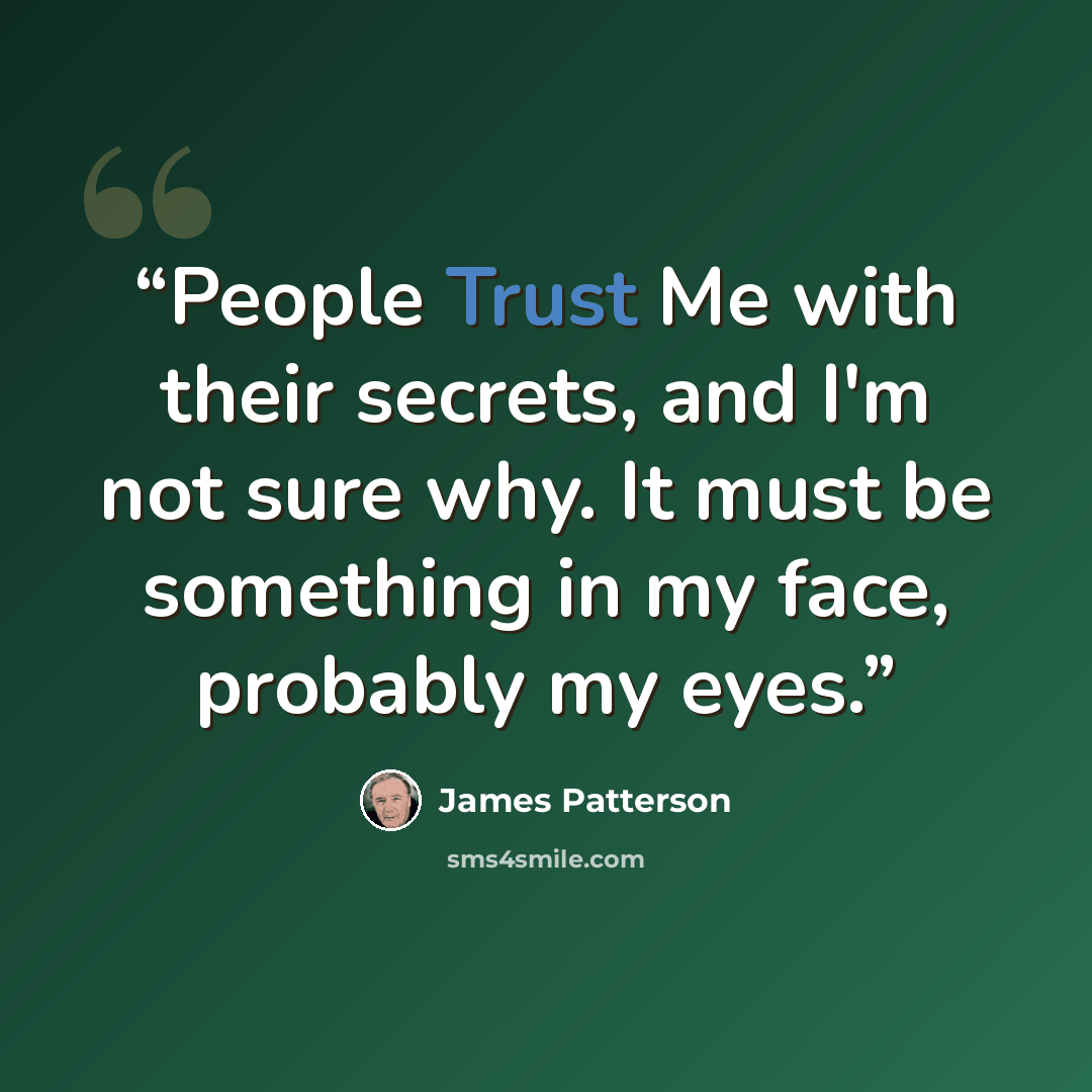 “People Trust Me with their secrets, and I'm not sure why. It must be something in my face, probably my eyes.” quote by James Patterson