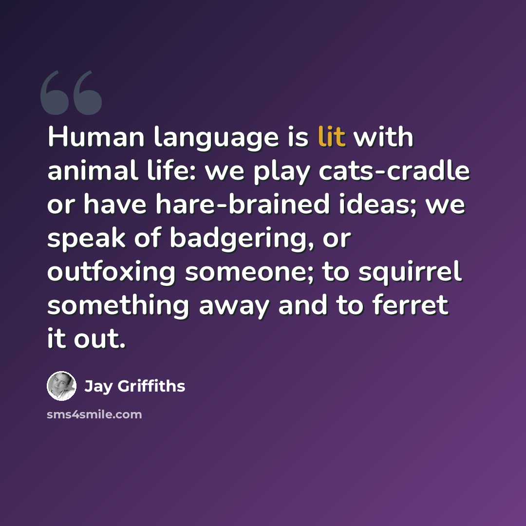 “Human language is lit with animal life: we play cats-cradle or have hare-brained ideas; we speak of badgering, or outfoxing someone; to squirrel something away and to ferret it out.” quote by Jay Griffiths