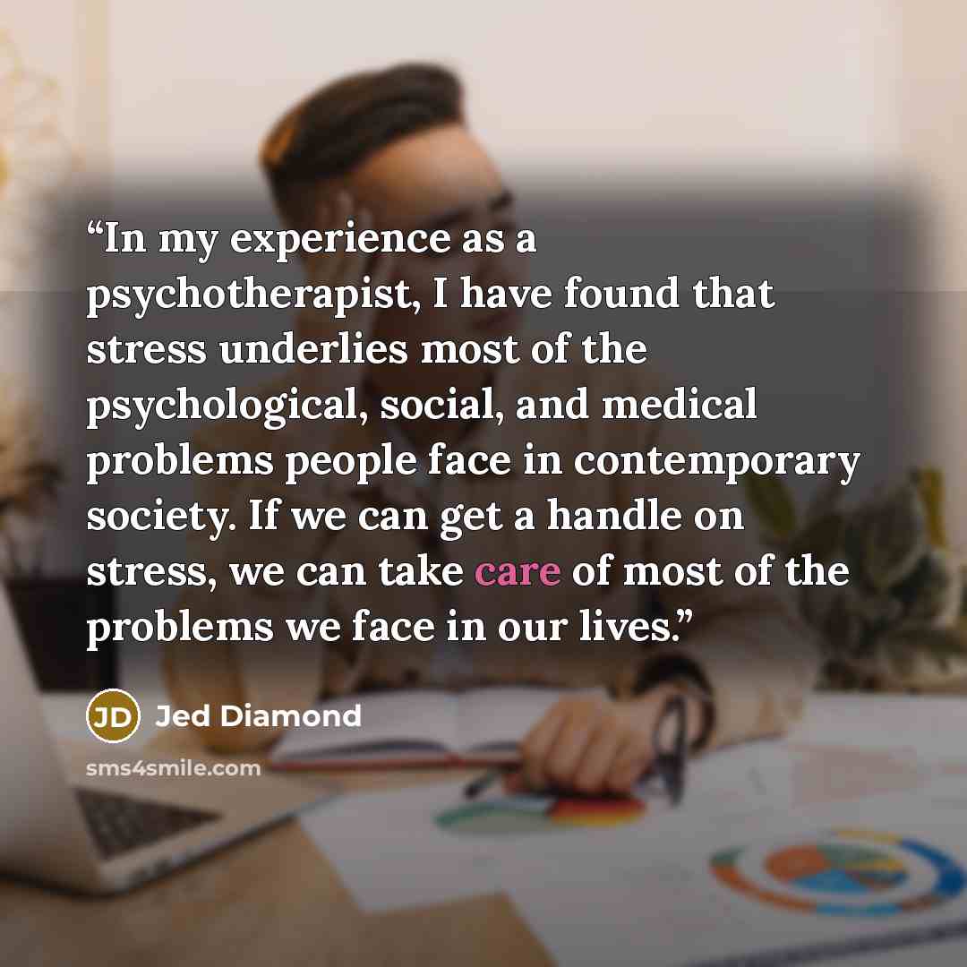 “In my experience as a psychotherapist, I have found that stress underlies most of the psychological, social, and medical problems people face in contemporary society. If we can get a handle on stress, we can take care of most of the problems we face in our lives.” quote by Jed Diamond