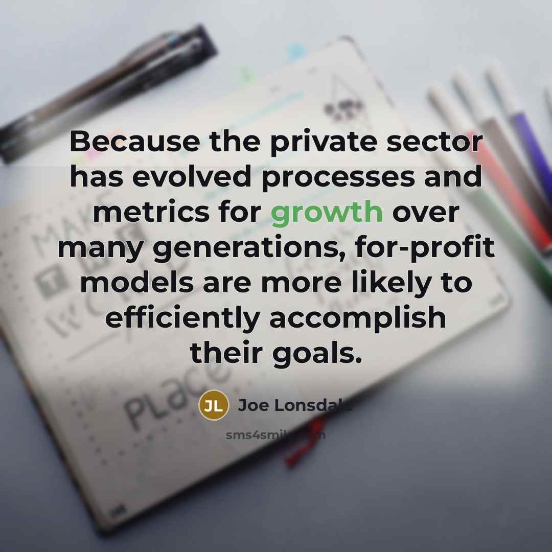 “Because the private sector has evolved processes and metrics for growth over many generations, for-profit models are more likely to efficiently accomplish their goals.” quote by Joe Lonsdale