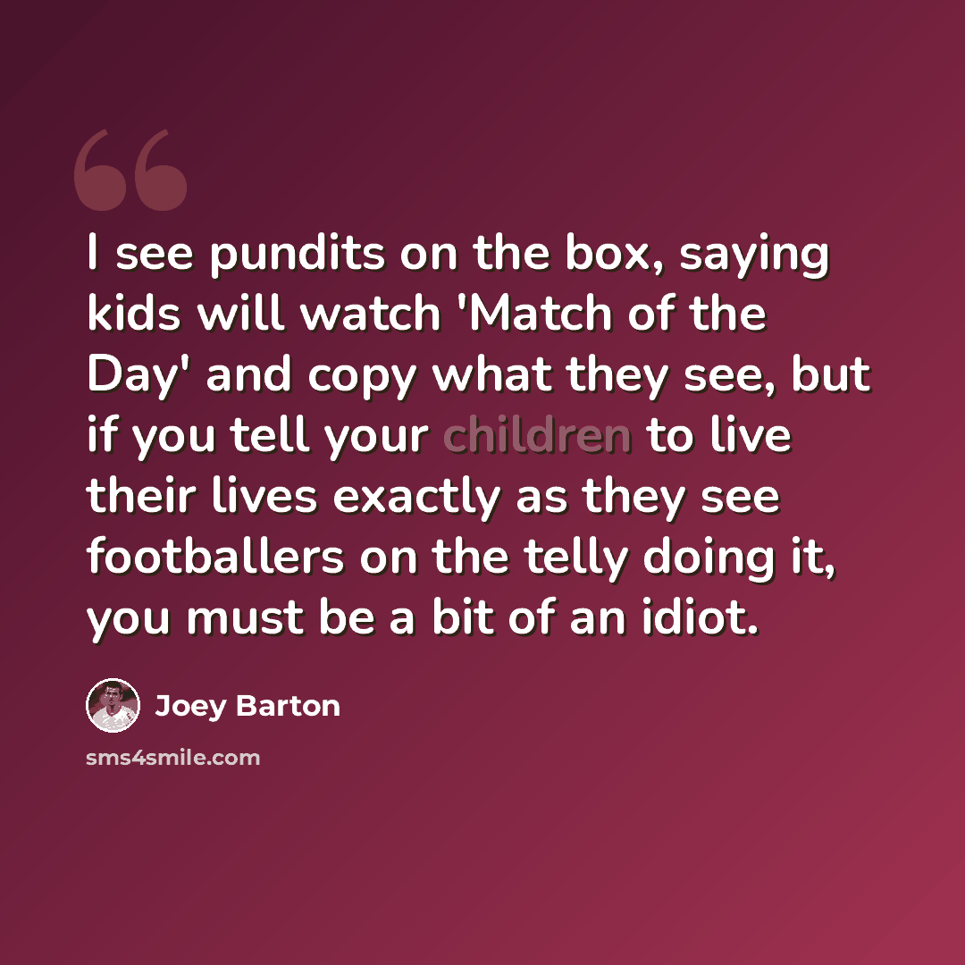 “I see pundits on the box, saying kids will watch 'Match of the Day' and copy what they see, but if you tell your children to live their lives exactly as they see footballers on the telly doing it, you must be a bit of an idiot.” quote by Joey Barton