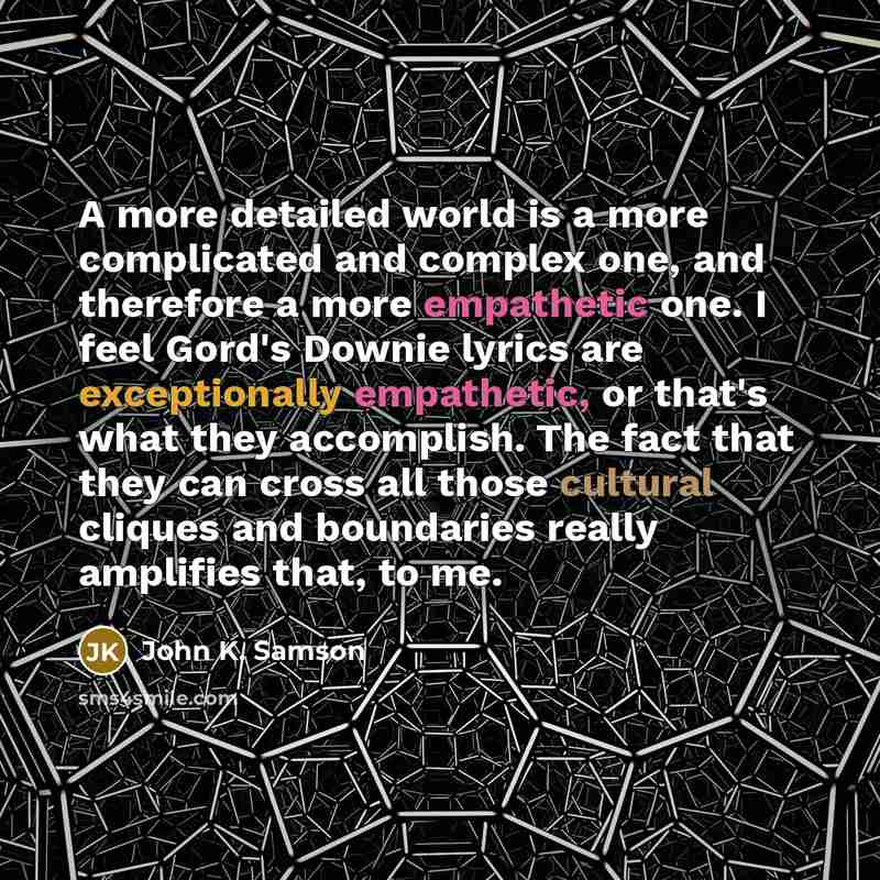“A more detailed world is a more complicated and complex one, and therefore a more empathetic one. I feel Gord's Downie lyrics are exceptionally empathetic, or that's what they accomplish. The fact that they can cross all those cultural cliques and boundaries really amplifies that, to me.” quote by John K. Samson