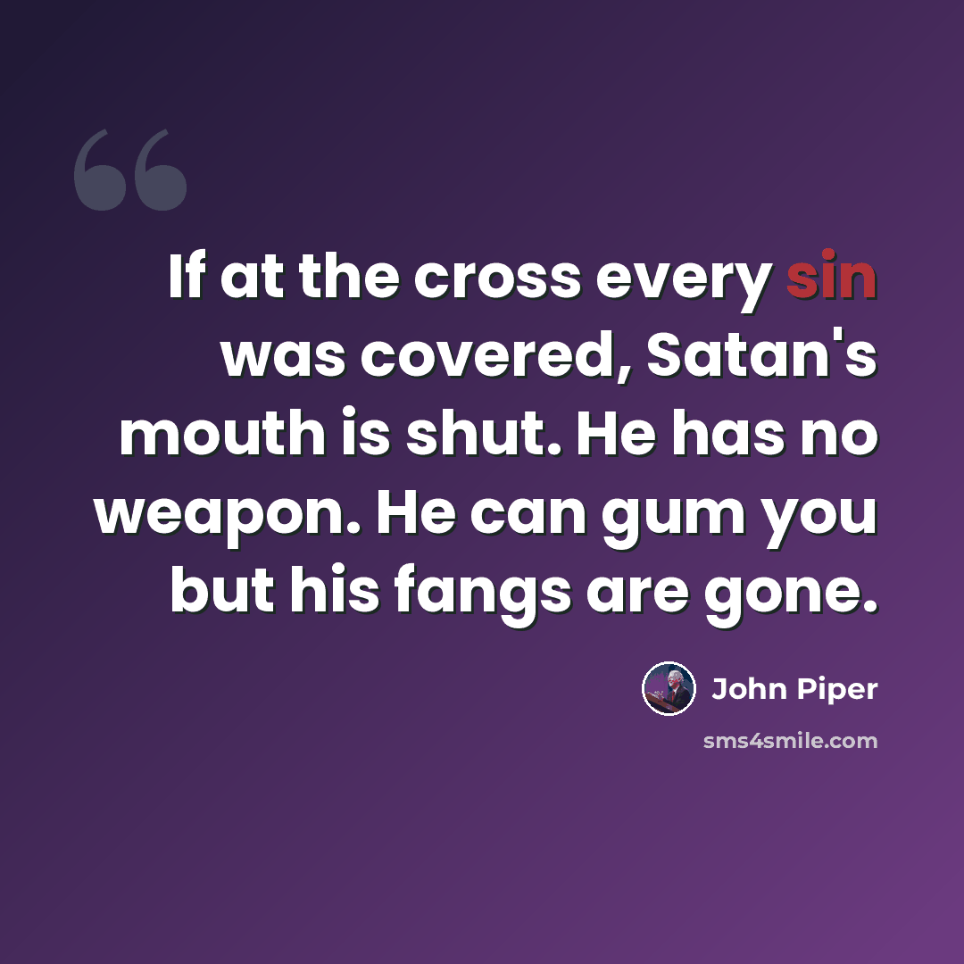 “If at the cross every sin was covered, Satan's mouth is shut. He has no weapon. He can gum you but his fangs are gone.” quote by John Piper