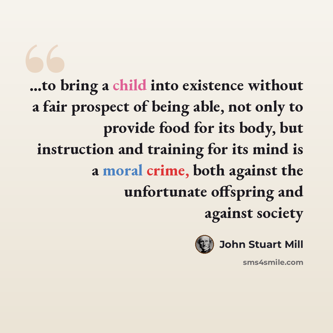 “...to bring a child into existence without a fair prospect of being able, not only to provide food for its body, but instruction and training for its mind is a moral crime, both against the unfortunate offspring and against society” quote by John Stuart Mill