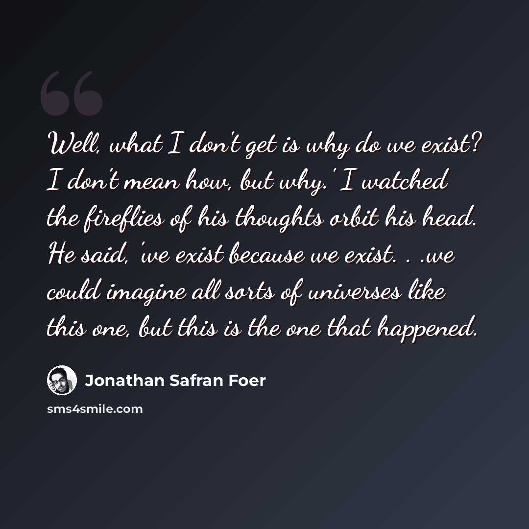 “Well, what I don't get is why do we exist? I don't mean how, but why.' I watched the fireflies of his thoughts orbit his head. He said, 'we exist because we exist. . .we could imagine all sorts of universes like this one, but this is the one that happened.” quote by Jonathan Safran Foer