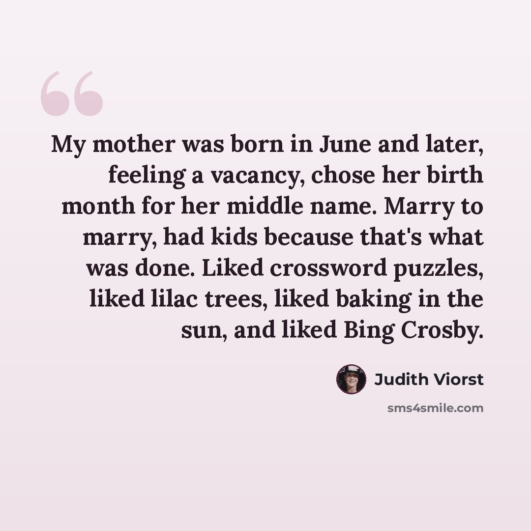 “My mother was born in June and later, feeling a vacancy, chose her birth month for her middle name. Marry to marry, had kids because that's what was done. Liked crossword puzzles, liked lilac trees, liked baking in the sun, and liked Bing Crosby.” quote by Judith Viorst