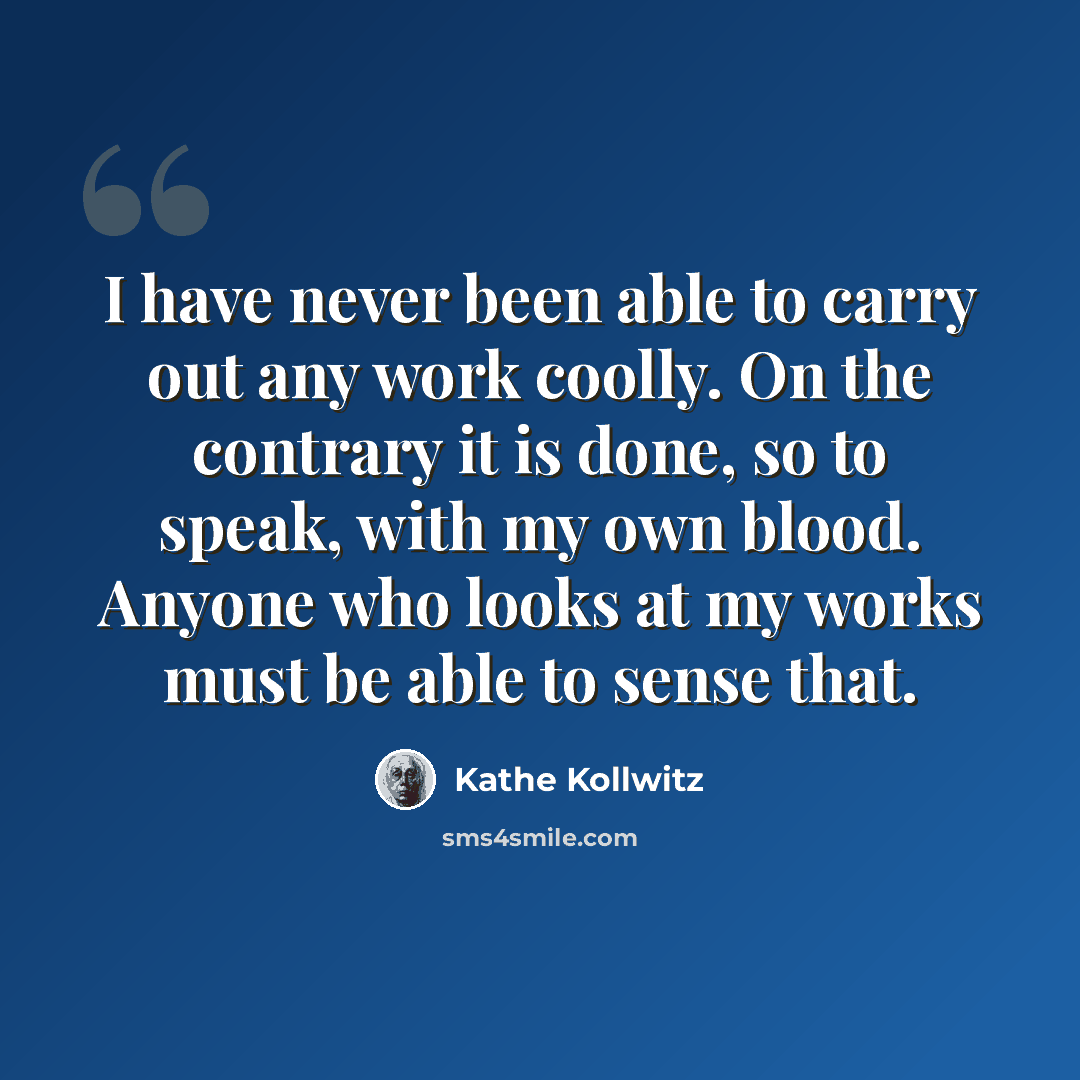 “I have never been able to carry out any work coolly. On the contrary it is done, so to speak, with my own blood. Anyone who looks at my works must be able to sense that.” quote by Kathe Kollwitz