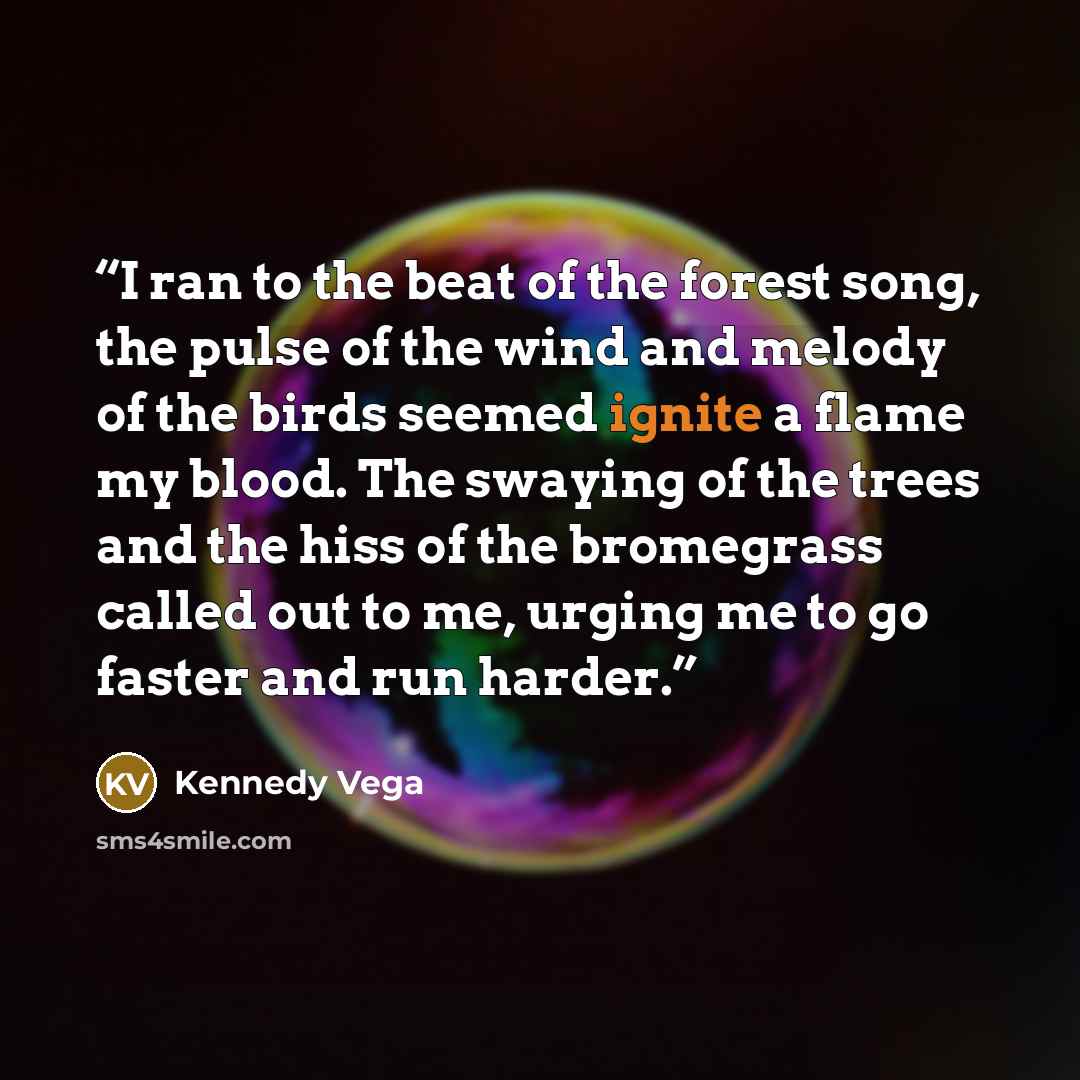 “I ran to the beat of the forest song, the pulse of the wind and melody of the birds seemed ignite a flame my blood. The swaying of the trees and the hiss of the bromegrass called out to me, urging me to go faster and run harder.” quote by Kennedy Vega