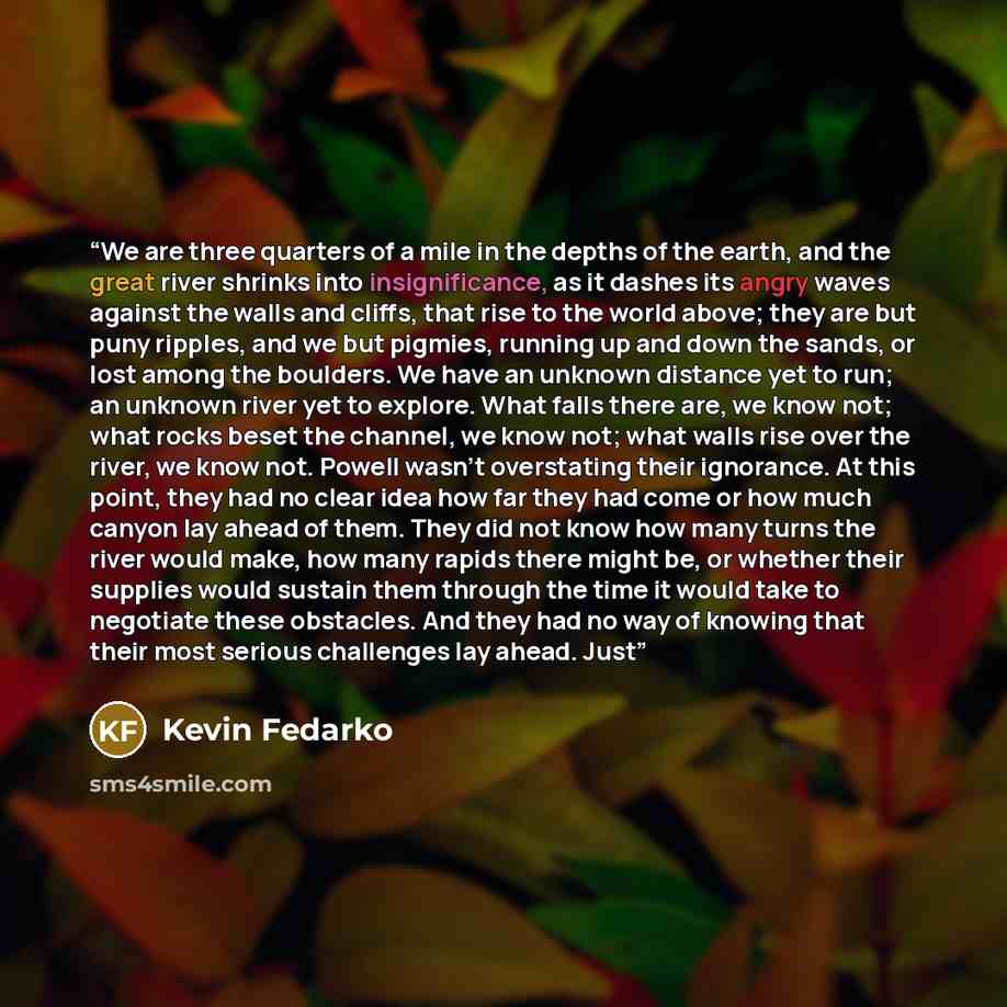 “We are three quarters of a mile in the depths of the earth, and the great river shrinks into insignificance, as it dashes its angry waves against the walls and cliffs, that rise to the world above; they are but puny ripples, and we but pigmies, running up and down the sands, or lost among the…” quote by Kevin Fedarko
