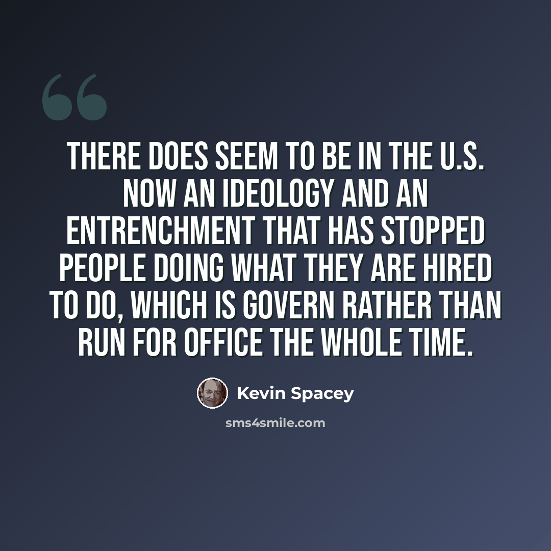 “There does seem to be in the U.S. now an ideology and an entrenchment that has stopped people doing what they are hired to do, which is govern rather than run for office the whole time.” quote by Kevin Spacey