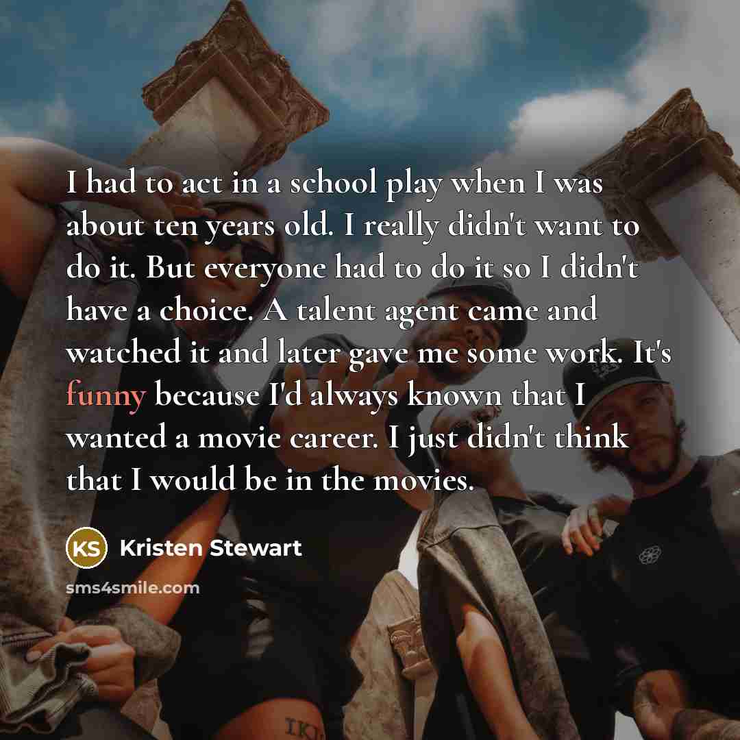 “I had to act in a school play when I was about ten years old. I really didn't want to do it. But everyone had to do it so I didn't have a choice. A talent agent came and watched it and later gave me some work. It's funny because I'd always known that I wanted a movie career. I just didn't think…” quote by Kristen Stewart
