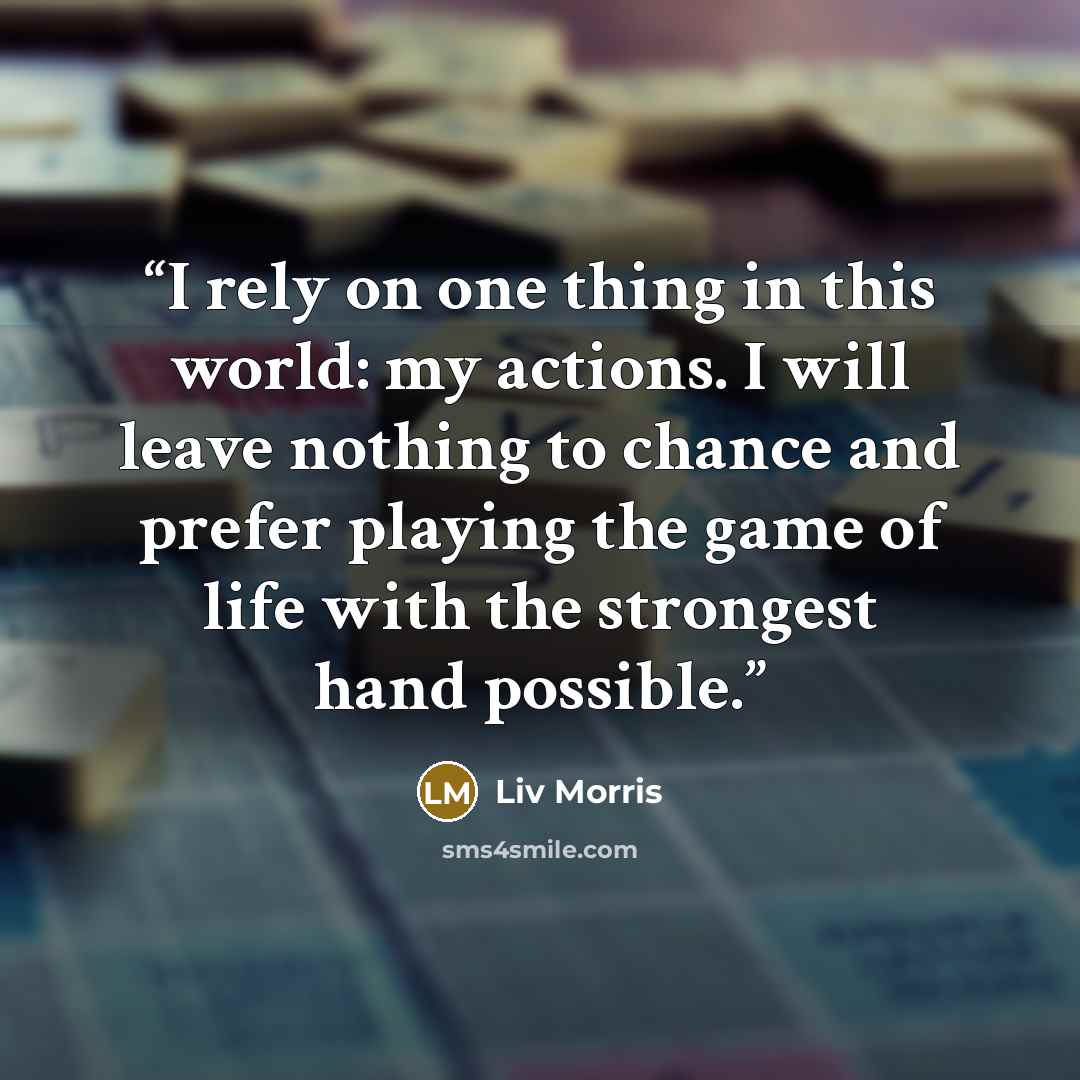 “I rely on one thing in this world: my actions. I will leave nothing to chance and prefer playing the game of life with the strongest hand possible.” quote by Liv Morris