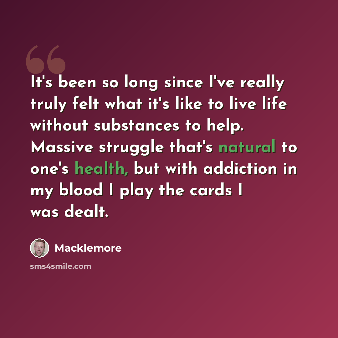 “It's been so long since I've really truly felt what it's like to live life without substances to help. Massive struggle that's natural to one's health, but with addiction in my blood I play the cards I was dealt.” quote by Macklemore
