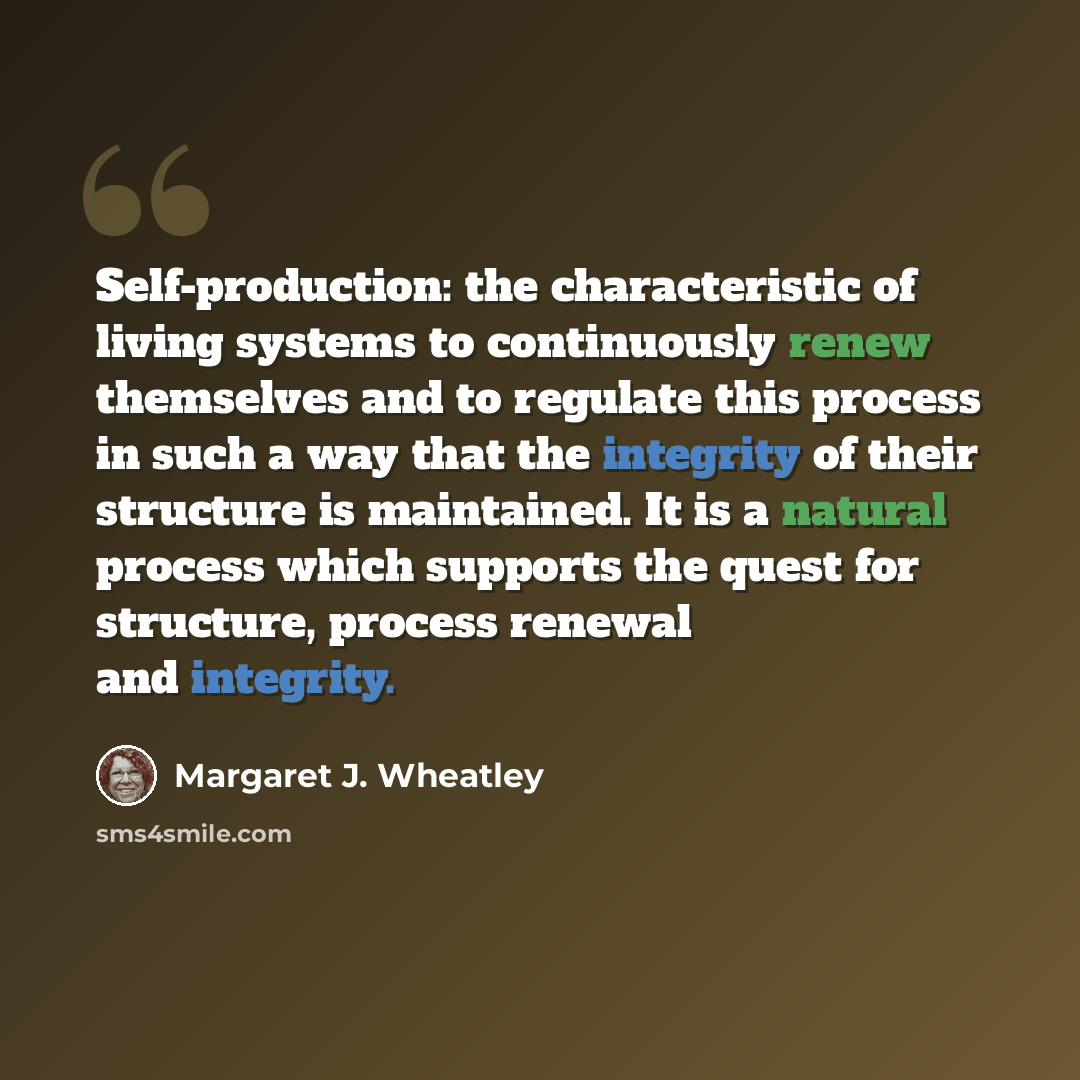 “Self-production: the characteristic of living systems to continuously renew themselves and to regulate this process in such a way that the integrity of their structure is maintained. It is a natural process which supports the quest for structure, process renewal and integrity.” quote by Margaret J. Wheatley