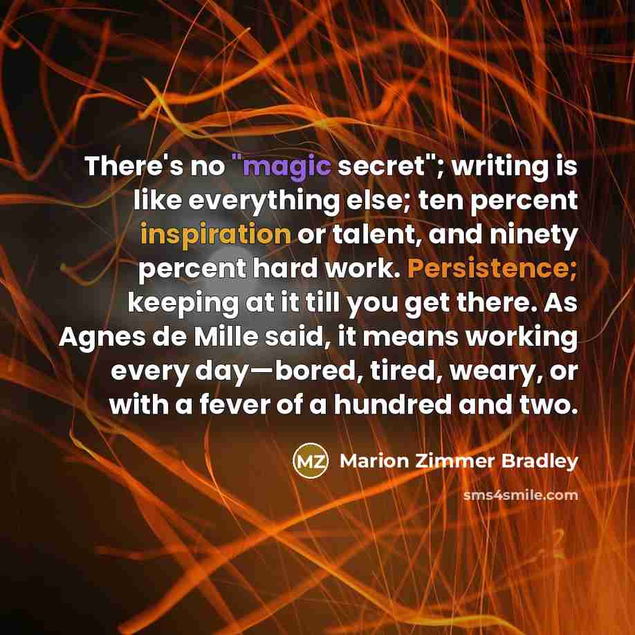 “There's no "magic secret"; writing is like everything else; ten percent inspiration or talent, and ninety percent hard work. Persistence; keeping at it till you get there. As Agnes de Mille said, it means working every day—bored, tired, weary, or with a fever of a hundred and two.” quote by Marion Zimmer Bradley