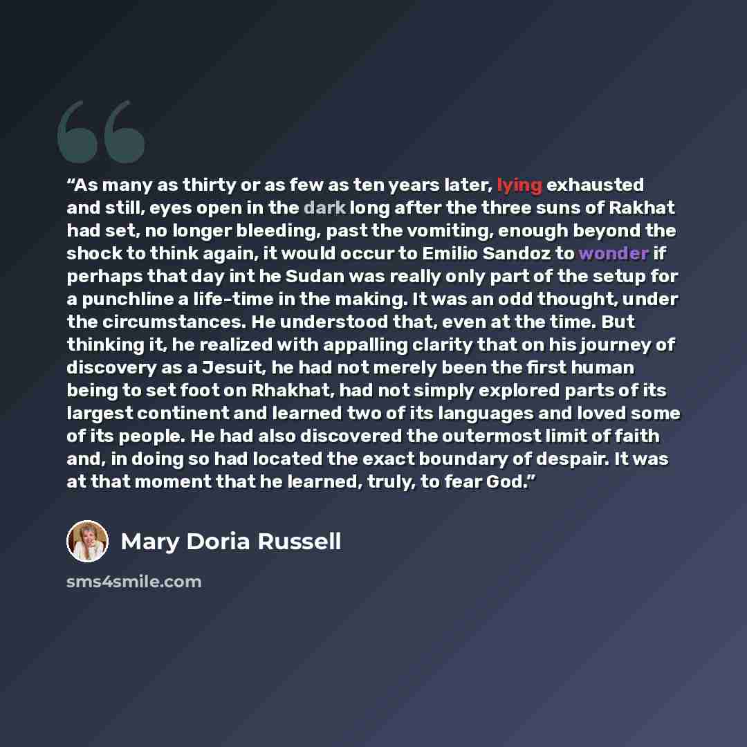 “As many as thirty or as few as ten years later, lying exhausted and still, eyes open in the dark long after the three suns of Rakhat had set, no longer bleeding, past the vomiting, enough beyond the shock to think again, it would occur to Emilio Sandoz to wonder if perhaps that day int he Sudan…” quote by Mary Doria Russell