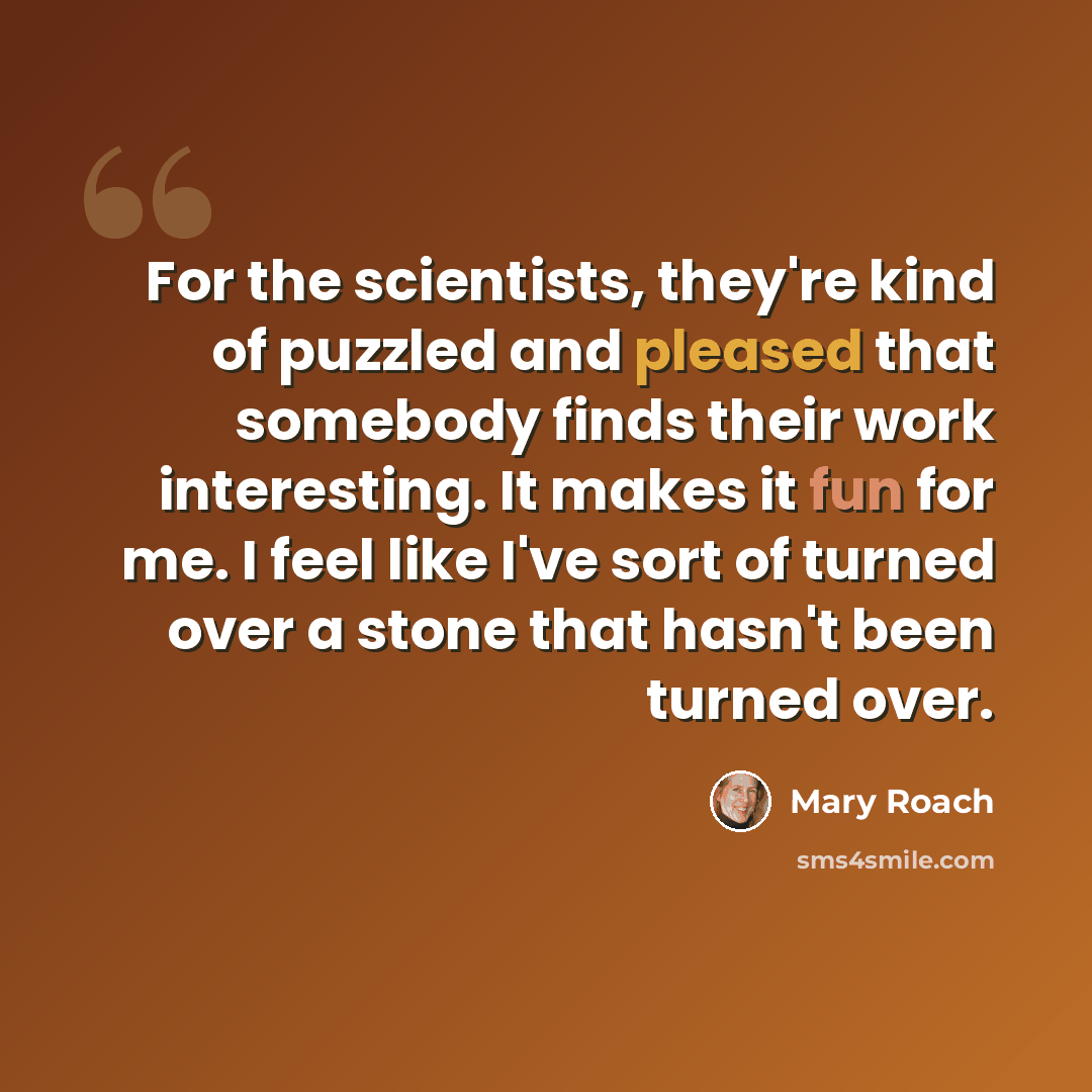 “For the scientists, they're kind of puzzled and pleased that somebody finds their work interesting. It makes it fun for me. I feel like I've sort of turned over a stone that hasn't been turned over.” quote by Mary Roach