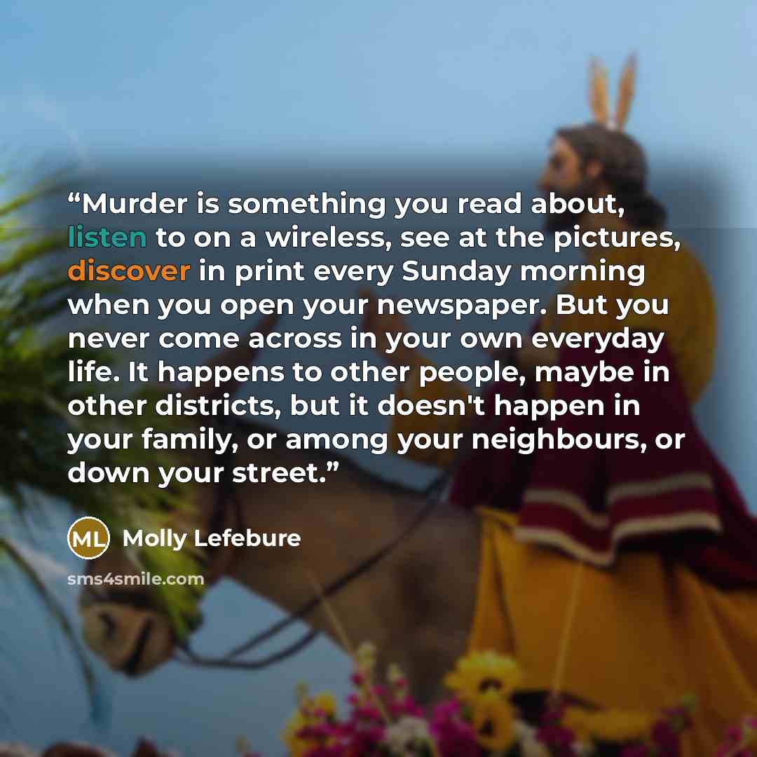 “Murder is something you read about, listen to on a wireless, see at the pictures, discover in print every Sunday morning when you open your newspaper. But you never come across in your own everyday life. It happens to other people, maybe in other districts, but it doesn't happen in your family, or…” quote by Molly Lefebure