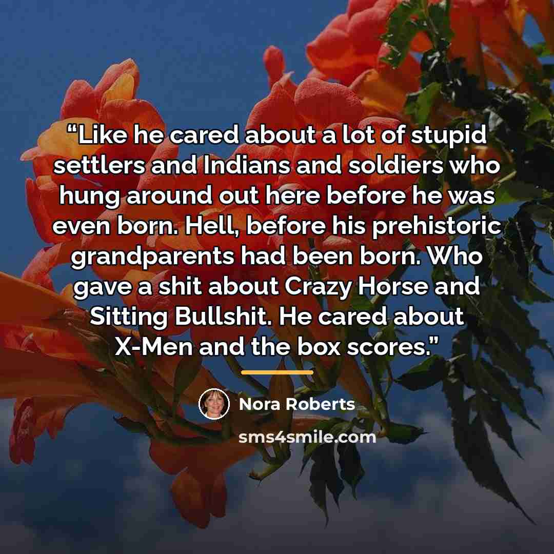 “Like he cared about a lot of stupid settlers and Indians and soldiers who hung around out here before he was even born. Hell, before his prehistoric grandparents had been born. Who gave a shit about Crazy Horse and Sitting Bullshit. He cared about X-Men and the box scores.” quote by Nora Roberts