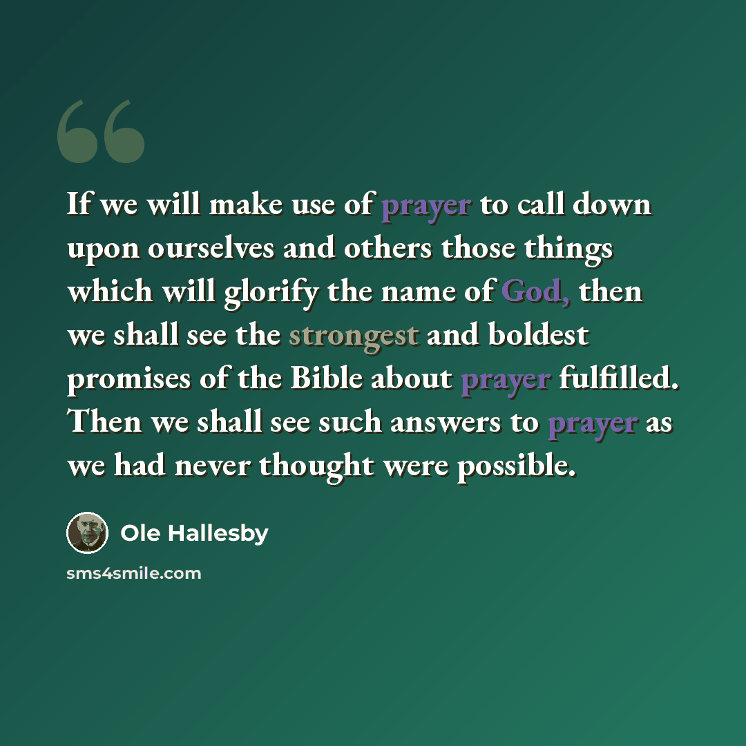 “If we will make use of prayer to call down upon ourselves and others those things which will glorify the name of God, then we shall see the strongest and boldest promises of the Bible about prayer fulfilled. Then we shall see such answers to prayer as we had never thought were possible.” quote by Ole Hallesby