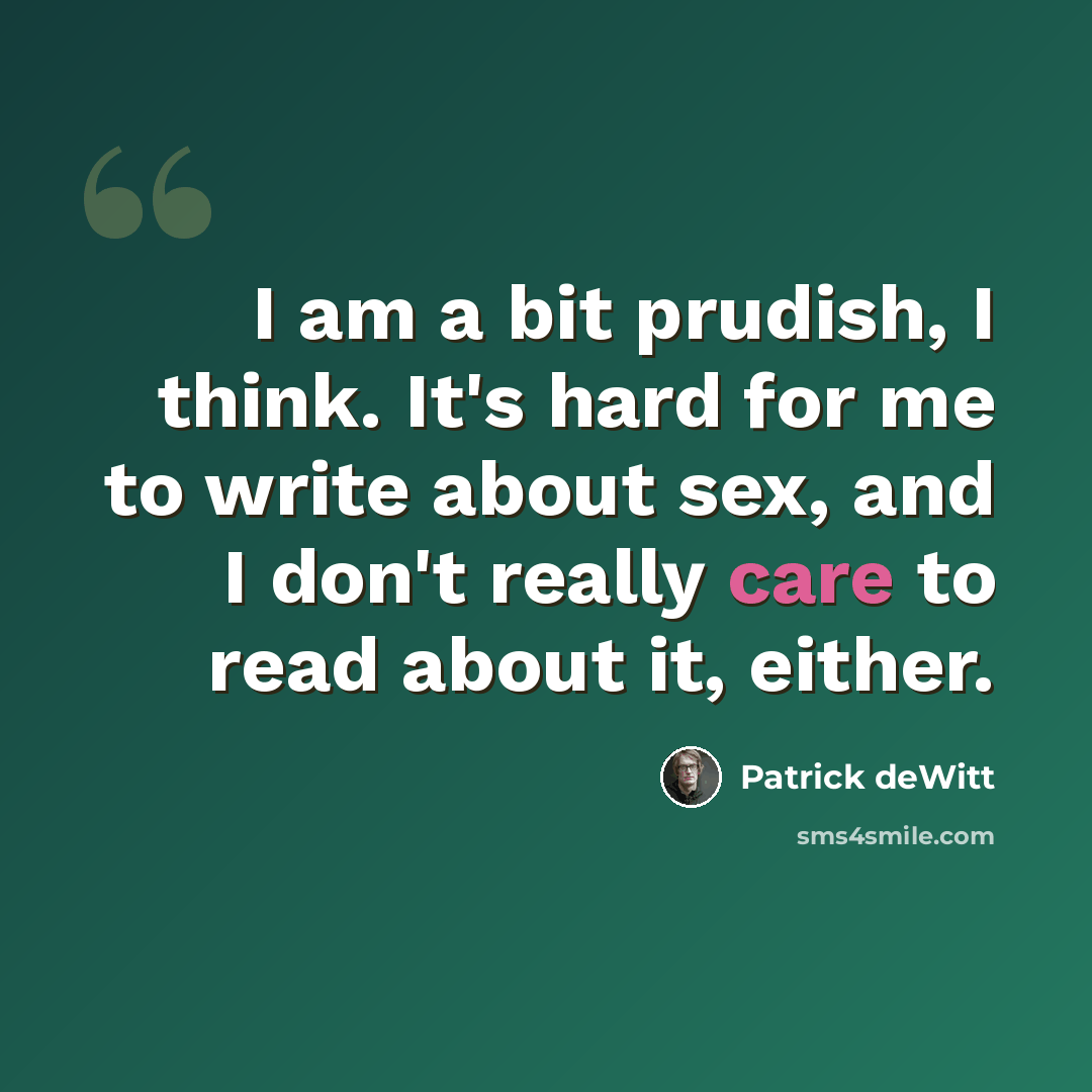 “I am a bit prudish, I think. It's hard for me to write about sex, and I don't really care to read about it, either.” quote by Patrick deWitt