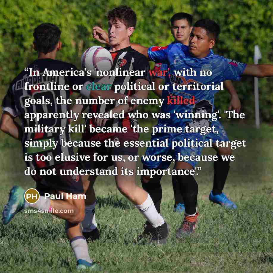 “In America's 'nonlinear war', with no frontline or clear political or territorial goals, the number of enemy killed apparently revealed who was 'winning'. 'The military kill' became 'the prime target, simply because the essential political target is too elusive for us, or worse, because we do not…” quote by Paul Ham