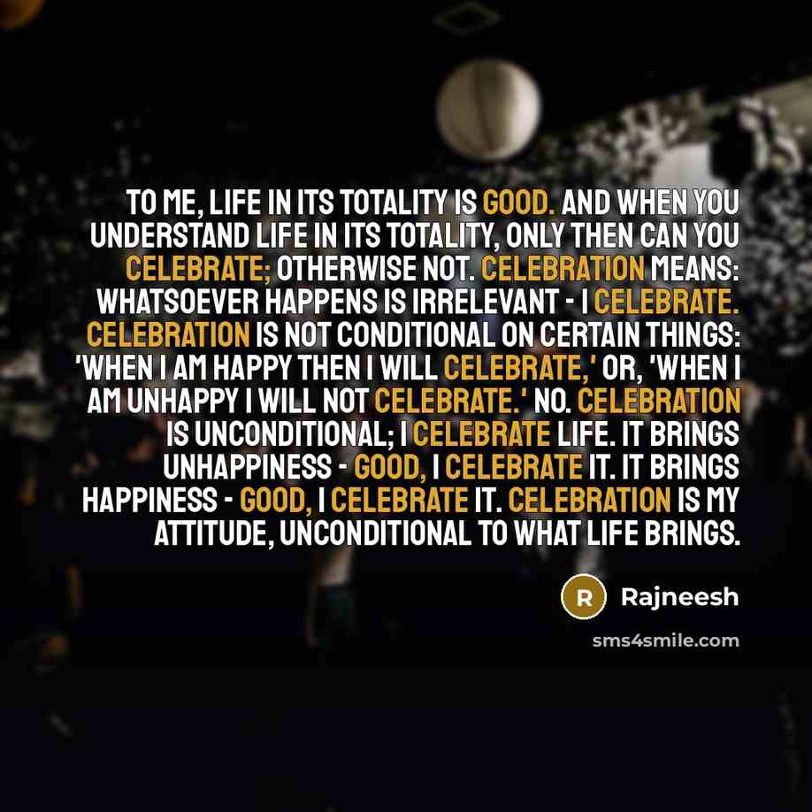 “To me, life in its totality is good. And when you understand life in its totality, only then can you celebrate; otherwise not. Celebration means: whatsoever happens is irrelevant - I celebrate. Celebration is not conditional on certain things: 'When I am happy then I will celebrate,' or, 'When I…” quote by Rajneesh