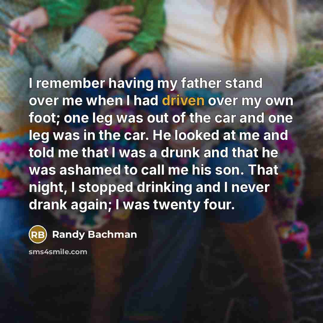 “I remember having my father stand over me when I had driven over my own foot; one leg was out of the car and one leg was in the car. He looked at me and told me that I was a drunk and that he was ashamed to call me his son. That night, I stopped drinking and I never drank again; I was twenty four.” quote by Randy Bachman