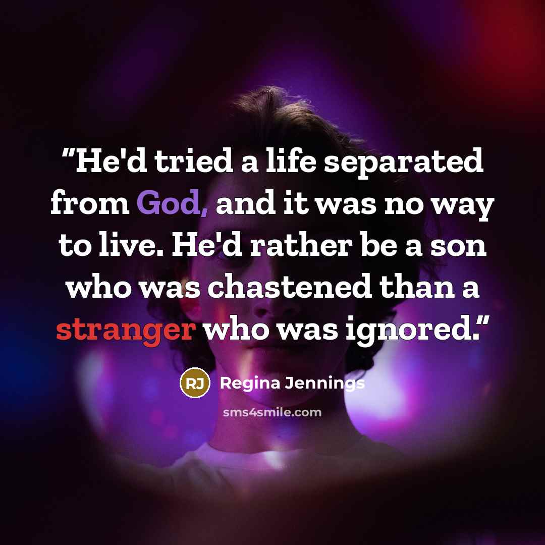 “He'd tried a life separated from God, and it was no way to live. He'd rather be a son who was chastened than a stranger who was ignored.” quote by Regina Jennings