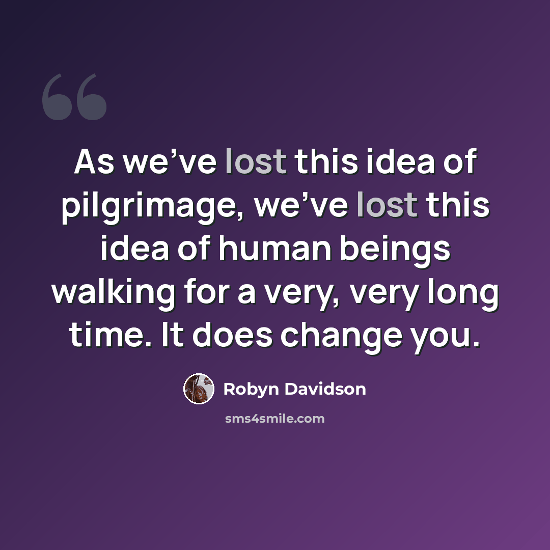 “As we've lost this idea of pilgrimage, we've lost this idea of human beings walking for a very, very long time. It does change you.” quote by Robyn Davidson