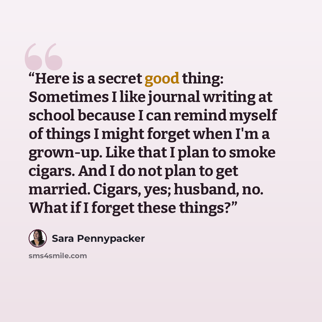 “Here is a secret good thing: Sometimes I like journal writing at school because I can remind myself of things I might forget when I'm a grown-up. Like that I plan to smoke cigars. And I do not plan to get married. Cigars, yes; husband, no. What if I forget these things?” quote by Sara Pennypacker