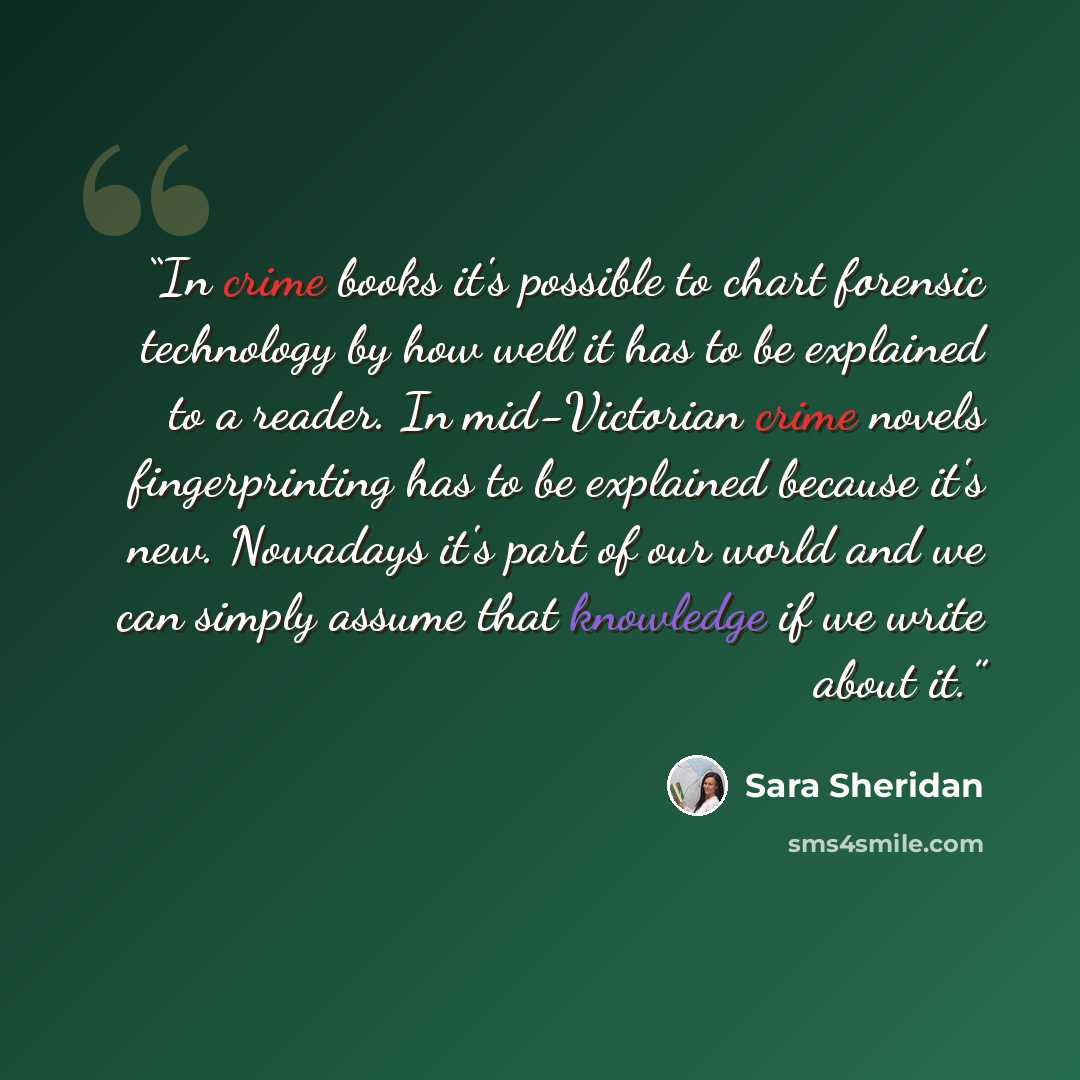 “In crime books it's possible to chart forensic technology by how well it has to be explained to a reader. In mid-Victorian crime novels fingerprinting has to be explained because it's new. Nowadays it's part of our world and we can simply assume that knowledge if we write about it.” quote by Sara Sheridan