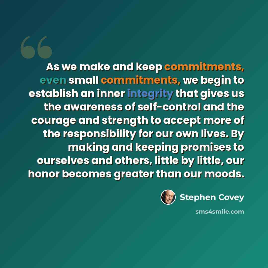 “As we make and keep commitments, even small commitments, we begin to establish an inner integrity that gives us the awareness of self-control and the courage and strength to accept more of the responsibility for our own lives. By making and keeping promises to ourselves and others, little by…” quote by Stephen Covey