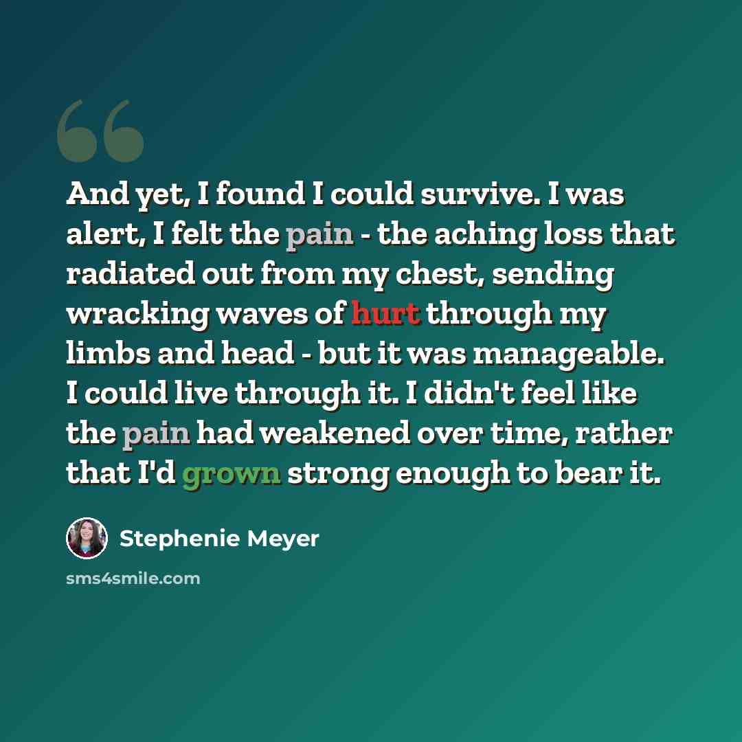 “And yet, I found I could survive. I was alert, I felt the pain - the aching loss that radiated out from my chest, sending wracking waves of hurt through my limbs and head - but it was manageable. I could live through it. I didn't feel like the pain had weakened over time, rather that I'd grown…” quote by Stephenie Meyer