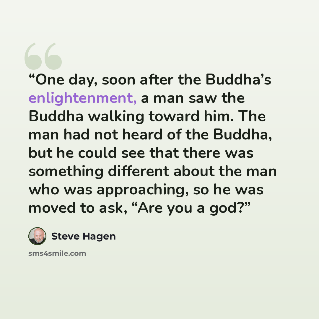 “One day, soon after the Buddha’s enlightenment, a man saw the Buddha walking toward him. The man had not heard of the Buddha, but he could see that there was something different about the man who was approaching, so he was moved to ask, “Are you a god?” quote by Steve Hagen