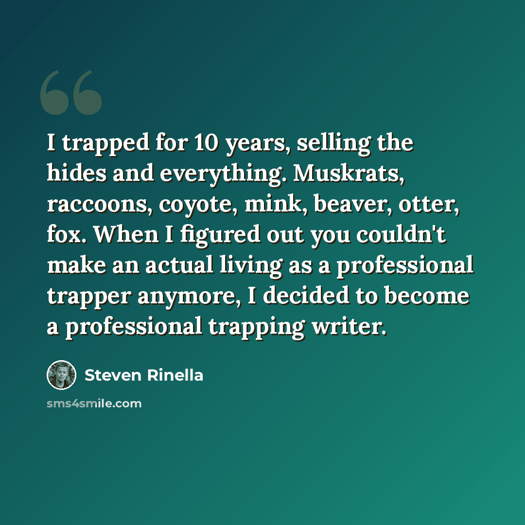 “I trapped for 10 years, selling the hides and everything. Muskrats, raccoons, coyote, mink, beaver, otter, fox. When I figured out you couldn't make an actual living as a professional trapper anymore, I decided to become a professional trapping writer.” quote by Steven Rinella