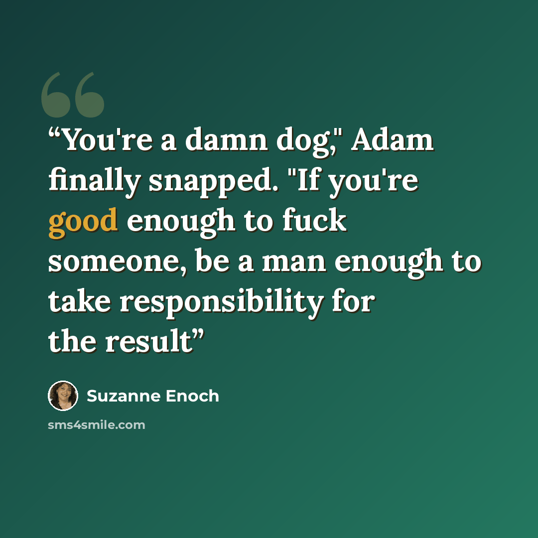 “You're a damn dog," Adam finally snapped. "If you're good enough to fuck someone, be a man enough to take responsibility for the result” quote by Suzanne Enoch
